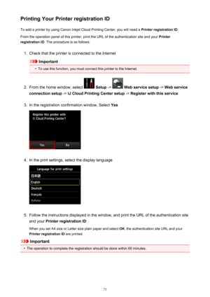 Page 71Printing Your Printer registration IDTo add a printer by using Canon Inkjet Cloud Printing Center, you will need a  Printer registration ID.
From the operation panel of this printer, print the URL of the authentication site and your  Printer
registration ID . The procedure is as follows:1.
Check that the printer is connected to the Internet
Important
•
To use this function, you must connect this printer to the Internet.
2.
From the home window, select  Setup  ->  Web service setup  -> Web service...