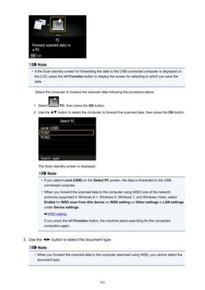 Page 701Note
•
If the Scan standby screen for forwarding the data to the USB-connected computer is displayed on
the LCD, press the left  Function button to display the screen for selecting to which you save the
data.
Select the computer to forward the scanned data following the procedure below.
1.
Select   PC , then press the  OK button.
2.
Use the  button to select the computer to forward the scanned data, then press the  OK button.
The Scan standby screen is displayed.
Note
•
If you select  Local (USB)  on the...