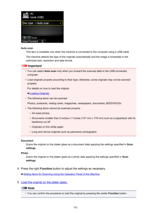 Page 702Auto scanThis item is available only when the machine is connected to the computer using a USB cable.
The machine detects the type of the originals automatically and the image is forwarded in the
optimized size, resolution and data format.
Important
•
You can select  Auto scan only when you forward the scanned data to the USB-connected
computer.
•
Load originals properly according to their type; otherwise, some originals may not be scanned
properly.
For details on how to load the original:
Loading...