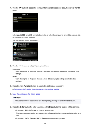 Page 7064.Use the  button to select the computer to forward the scanned data, then press the OK
button.
Select  Local (USB)  for a USB-connected computer, or select the computer to forward the scanned data
for a network-connected computer.
The Scan standby screen is displayed.
5.
Use the  button to select the document type.
Document Scans the original on the platen glass as a document data applying the settings specified in  Scan
settings .
Photo Scans the original on the platen glass as a photo data applying...