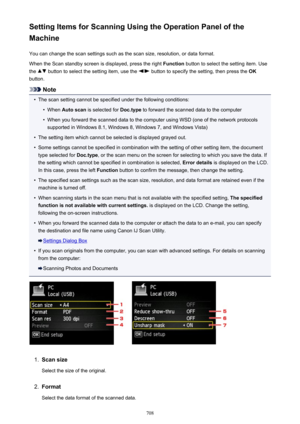 Page 708Setting Items for Scanning Using the Operation Panel of the
Machine
You can change the scan settings such as the scan size, resolution, or data format.When the Scan standby screen is displayed, press the right  Function button to select the setting item. Use
the 
 button to select the setting item, use the  button to specify the setting, then press the  OK
button.
Note
•
The scan setting cannot be specified under the following conditions:
•
When  Auto scan  is selected for  Doc.type to forward the...
