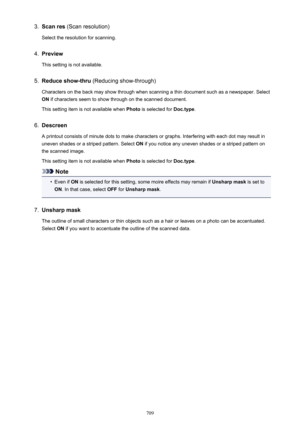 Page 7093.Scan res (Scan resolution)
Select the resolution for scanning.4.
Preview
This setting is not available.
5.
Reduce show-thru  (Reducing show-through)
Characters on the back may show through when scanning a thin document such as a newspaper. Select ON  if characters seem to show through on the scanned document.
This setting item is not available when  Photo is selected for  Doc.type.
6.
Descreen
A printout consists of minute dots to make characters or graphs. Interfering with each dot may result in...