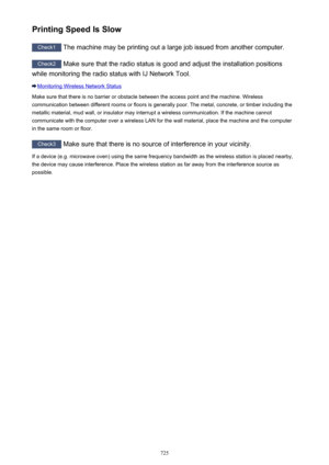 Page 725Printing Speed Is Slow
Check1 The machine may be printing out a large job issued from another computer.
Check2
 Make sure that the radio status is good and adjust the installation positions
while monitoring the radio status with IJ Network Tool.
Monitoring Wireless Network Status
Make sure that there is no barrier or obstacle between the access point and the machine. Wireless communication between different rooms or floors is generally poor. The metal, concrete, or timber including the
metallic material,...