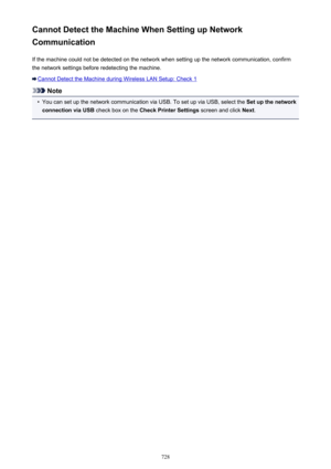 Page 728Cannot Detect the Machine When Setting up Network
Communication
If the machine could not be detected on the network when setting up the network communication, confirmthe network settings before redetecting the machine.
Cannot Detect the Machine during Wireless LAN Setup: Check 1
Note
•
You can set up the network communication via USB. To set up via USB, select the  Set up the network
connection via USB  check box on the Check Printer Settings  screen and click Next.
728 