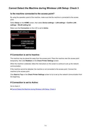 Page 731Cannot Detect the Machine during Wireless LAN Setup: Check 3Is the machine connected to the access point?
By using the operation panel of the machine, make sure that the machine is connected to the access point.
Select  Setup on the  HOME screen, then select  Device settings > LAN settings  > Confirm LAN
settings  > WLAN setting list .
Make sure that  Connection on the LCD is set to  Active.
If Connection is set to Inactive:
The machine may be placed far away from the access point. Place the machine near...
