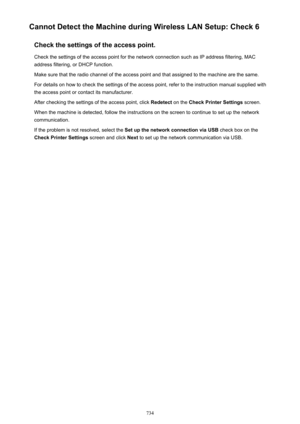Page 734Cannot Detect the Machine during Wireless LAN Setup: Check 6Check the settings of the access point.Check the settings of the access point for the network connection such as IP address filtering, MAC
address filtering, or DHCP function.
Make sure that the radio channel of the access point and that assigned to the machine are the same. For details on how to check the settings of the access point, refer to the instruction manual supplied with the access point or contact its manufacturer.
After checking the...