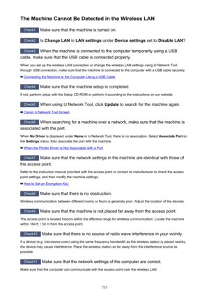 Page 735The Machine Cannot Be Detected in the Wireless LAN
Check1 Make sure that the machine is turned on.
Check2
 Is Change LAN  in LAN settings  under Device settings  set to Disable LAN ?
Check3
 When the machine is connected to the computer temporarily using a USB
cable, make sure that the USB cable is connected properly.
When you set up the wireless LAN connection or change the wireless LAN settings using IJ Network Tool
through USB connection, make sure that the machine is connected to the computer with a...