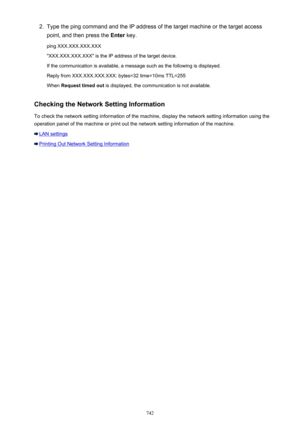 Page 7422.Type the ping command and the IP address of the target machine or the target access
point, and then press the  Enter key.
ping XXX.XXX.XXX.XXX "XXX.XXX.XXX.XXX" is the IP address of the target device. If the communication is available, a message such as the following is displayed.
Reply from XXX.XXX.XXX.XXX: bytes=32 time=10ms TTL=255
When  Request timed out  is displayed, the communication is not available.
Checking the Network Setting Information To check the network setting information of...