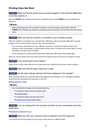 Page 746Printing Does Not Start
Check1 Make sure that the power plug is securely plugged in, then press the  ON button
to turn the machine on.
While the  POWER lamp is flashing, the machine is initializing. Wait until the  POWER lamp stops flashing and
remains lit.
Note
•
When printing large data such as a photo or graphics, it may take longer to start printing. While the
POWER  lamp is flashing, the computer is processing data and sending it to the machine. Wait until printing
starts.
Check2  Make sure that the...