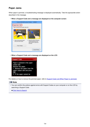Page 749Paper JamsWhen paper is jammed, a troubleshooting message is displayed automatically. Take the appropriate action
described in the message.•
When a Support Code and a message are displayed on the computer screen:
•
When a Support Code and a message are displayed on the LCD:
For details on how to remove the jammed paper, refer to Support Code List (When Paper Is Jammed) .
Note
•
You can confirm the actions against errors with Support Codes on your computer or on the LCD by
searching a Support Code.
Click...