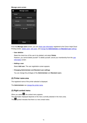 Page 76Manage users screen
From the Manage users  screen, you can check user information  registered to the Canon Inkjet Cloud
Printing Center, 
delete users , add users, and change the Administrator and Standard user settings.
•
User deletion
Select the check box of the user to be deleted, and select  Delete.
However, you cannot delete yourself. To delete yourself, cancel your membership from the 
user
information  screen.
•
Adding a user
Select  Add user . The user registration screen appears.
•
Changing...