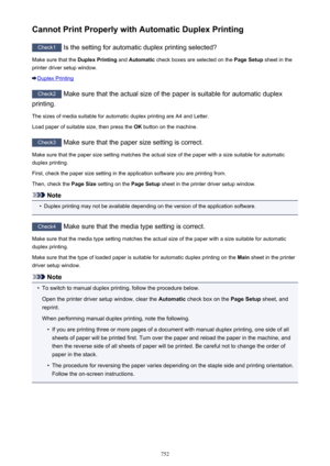 Page 752Cannot Print Properly with Automatic Duplex Printing
Check1 Is the setting for automatic duplex printing selected?
Make sure that the  Duplex Printing and Automatic  check boxes are selected on the  Page Setup sheet in the
printer driver setup window.
Duplex Printing
Check2  Make sure that the actual size of the paper is suitable for automatic duplex
printing.
The sizes of media suitable for automatic duplex printing are A4 and Letter.
Load paper of suitable size, then press the  OK button on the...