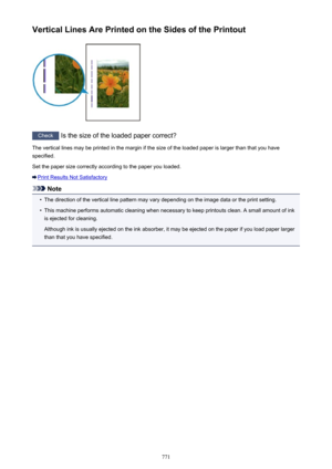 Page 771Vertical Lines Are Printed on the Sides of the Printout
Check Is the size of the loaded paper correct?
The vertical lines may be printed in the margin if the size of the loaded paper is larger than that you have
specified.
Set the paper size correctly according to the paper you loaded.
Print Results Not Satisfactory
Note
•
The direction of the vertical line pattern may vary depending on the image data or the print setting.
•
This machine performs automatic cleaning when necessary to keep printouts clean....