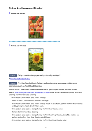 Page 772Colors Are Uneven or Streaked
 Colors Are Uneven
 Colors Are Streaked
Check1 Did you confirm the paper and print quality settings?
Print Results Not Satisfactory
Check2 Print the Nozzle Check Pattern and perform any necessary maintenance
operations such as Print Head Cleaning.
Print the Nozzle Check Pattern to determine whether the ink ejects properly from the print head nozzles.Refer to 
When Printing Becomes Faint or Colors Are Incorrect  for the Nozzle Check Pattern printing, Print Head
Cleaning, and...
