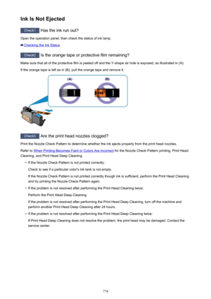 Page 774Ink Is Not Ejected
Check1 Has the ink run out?
Open the operation panel, then check the status of ink lamp.
Checking the Ink Status
Check2  Is the orange tape or protective film remaining?
Make sure that all of the protective film is peeled off and the Y-shape air hole is exposed, as illustrated in (A). If the orange tape is left as in (B), pull the orange tape and remove it.
Check3  Are the print head nozzles clogged?
Print the Nozzle Check Pattern to determine whether the ink ejects properly from the...