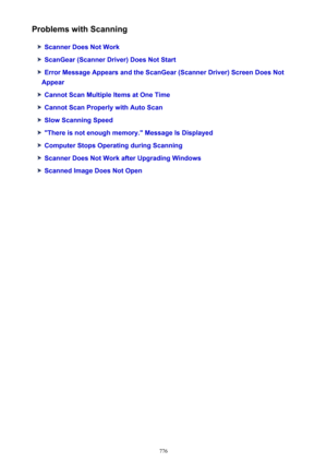 Page 776Problems with Scanning
Scanner Does Not Work
ScanGear (Scanner Driver) Does Not Start
Error Message Appears and the ScanGear (Scanner Driver) Screen Does Not
Appear
Cannot Scan Multiple Items at One Time
Cannot Scan Properly with Auto Scan
Slow Scanning Speed
"There is not enough memory." Message Is Displayed
Computer Stops Operating during Scanning
Scanner Does Not Work after Upgrading Windows
Scanned Image Does Not Open
776 