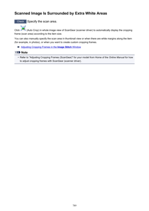 Page 789Scanned Image Is Surrounded by Extra White Areas
Check Specify the scan area.
Click 
 (Auto Crop) in whole image view of ScanGear (scanner driver) to automatically display the cropping
frame (scan area) according to the item size.
You can also manually specify the scan area in thumbnail view or when there are white margins along the item
(for example, in photos), or when you want to create custom cropping frames.
Adjusting Cropping Frames in the Image Stitch Window
Note
•
Refer to "Adjusting Cropping...