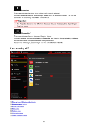 Page 80•
 Properties*
This screen displays the status of the printer that is currently selected. You can check how much ink is remaining or details about an error that occurred. You can also
access the ink purchasing site and the  Online Manual.
Important
•
The Properties displayed may differ from the actual status at the display time, depending on
the printer status.
•
 Manage jobs*
This screen displays the print status and the print history.
You can check the print status by looking at  Status list, and the...