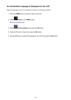 Page 802An Unintended Language Is Displayed on the LCDSelect the language you want to be displayed according to the following procedure.1.
Press the  HOME button and wait for about 5 seconds.
2.
Select  Setup  on the  HOME screen.
LCD and Operation Panel
3.
Select  Device settings , then press the OK button.
4.
Press the  button 4 times, then press the  OK button.
5.
Use the  button to select the language for the LCD, then press the  OK button.
802 