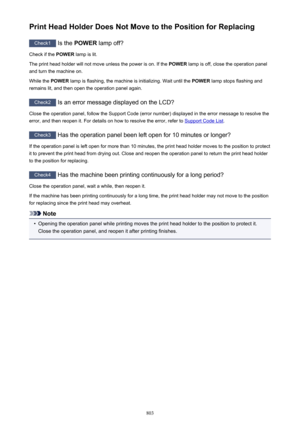 Page 803Print Head Holder Does Not Move to the Position for Replacing
Check1 Is the POWER  lamp off?
Check if the  POWER lamp is lit.
The print head holder will not move unless the power is on. If the  POWER lamp is off, close the operation panel
and turn the machine on.
While the  POWER lamp is flashing, the machine is initializing. Wait until the  POWER lamp stops flashing and
remains lit, and then open the operation panel again.
Check2  Is an error message displayed on the LCD?
Close the operation panel,...