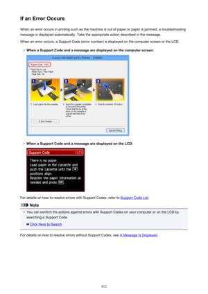 Page 812If an Error OccursWhen an error occurs in printing such as the machine is out of paper or paper is jammed, a troubleshooting
message is displayed automatically. Take the appropriate action described in the message.
When an error occurs, a Support Code (error number) is displayed on the computer screen or the LCD.•
When a Support Code and a message are displayed on the computer screen:
•
When a Support Code and a message are displayed on the LCD:
For details on how to resolve errors with Support Codes,...