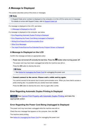 Page 813A Message Is DisplayedThis section describes some of the errors or messages.
Note
•
A Support Code (error number) is displayed on the computer or on the LCD for some error or message.For details on errors with Support Codes, refer to 
Support Code List .
If a message is displayed on the LCD, see below.
•
A Message Is Displayed on the LCD
If a message is displayed on the computer, see below.
•
Error Regarding Automatic Duplex Printing Is Displayed
•
Error Regarding the Power Cord Being Unplugged Is...