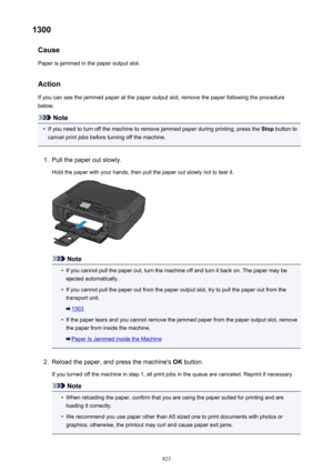 Page 8231300Cause
Paper is jammed in the paper output slot.
Action
If you can see the jammed paper at the paper output slot, remove the paper following the procedure below.
Note
•
If you need to turn off the machine to remove jammed paper during printing, press the  Stop button to
cancel print jobs before turning off the machine.
1.
Pull the paper out slowly.
Hold the paper with your hands, then pull the paper out slowly not to tear it.
Note
•
If you cannot pull the paper out, turn the machine off and turn it...