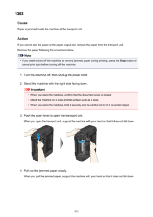 Page 8251303Cause
Paper is jammed inside the machine at the transport unit.
Action
If you cannot see the paper at the paper output slot, remove the paper from the transport unit. Remove the paper following the procedure below.
Note
•
If you need to turn off the machine to remove jammed paper during printing, press the  Stop button to
cancel print jobs before turning off the machine.
1.
Turn the machine off, then unplug the power cord.
2.
Stand the machine with the right side facing down.
Important
•
When you...