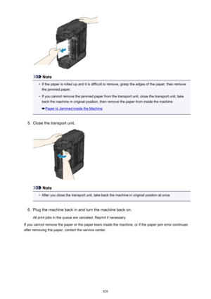 Page 826Note
•
If the paper is rolled up and it is difficult to remove, grasp the edges of the paper, then removethe jammed paper.
•
If you cannot remove the jammed paper from the transport unit, close the transport unit, take
back the machine in original position, then remove the paper from inside the machine.
Paper Is Jammed inside the Machine
5.
Close the transport unit.
Note
•
After you close the transport unit, take back the machine in original position at once.
6.
Plug the machine back in and turn the...