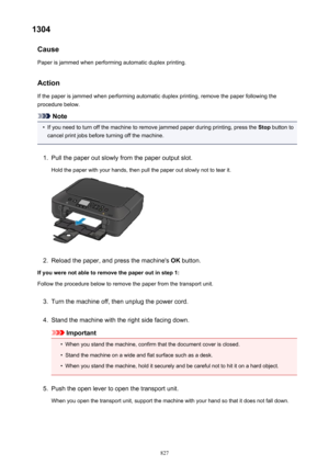 Page 8271304Cause
Paper is jammed when performing automatic duplex printing.
Action
If the paper is jammed when performing automatic duplex printing, remove the paper following the procedure below.
Note
•
If you need to turn off the machine to remove jammed paper during printing, press the  Stop button to
cancel print jobs before turning off the machine.
1.
Pull the paper out slowly from the paper output slot.
Hold the paper with your hands, then pull the paper out slowly not to tear it.
2.
Reload the paper, and...