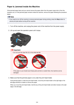 Page 830Paper Is Jammed inside the MachineIf the jammed paper tears and you cannot remove the paper either from the paper output slot or from thetransport unit, or if the jammed paper remains inside the machine, remove the paper following the procedure
below.
Note
•
If you need to turn off the machine to remove jammed paper during printing, press the  Stop button to
cancel print jobs before turning off the machine.
1.
Turn off the machine, and unplug the power cord of the machine from the power supply.
2.
Lift...