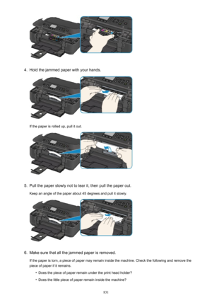 Page 8314.
Hold the jammed paper with your hands.
If the paper is rolled up, pull it out.
5.
Pull the paper slowly not to tear it, then pull the paper out.
Keep an angle of the paper about 45 degrees and pull it slowly.
6.
Make sure that all the jammed paper is removed.
If the paper is torn, a piece of paper may remain inside the machine. Check the following and remove the piece of paper if it remains.
•
Does the piece of paper remain under the print head holder?
•
Does the little piece of paper remain inside...