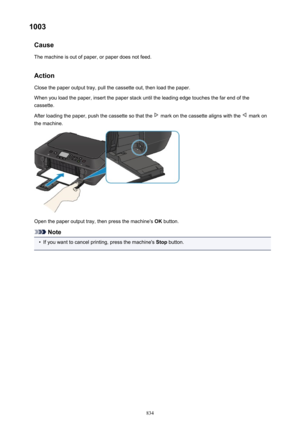 Page 8341003Cause
The machine is out of paper, or paper does not feed.
Action Close the paper output tray, pull the cassette out, then load the paper.When you load the paper, insert the paper stack until the leading edge touches the far end of the cassette.
After loading the paper, push the cassette so that the 
 mark on the cassette aligns with the  mark on
the machine.
Open the paper output tray, then press the machine's  OK button.
Note
•
If you want to cancel printing, press the machine's  Stop...
