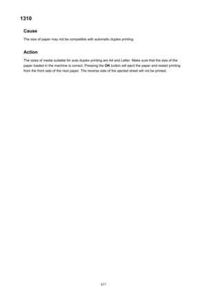 Page 8371310Cause
The size of paper may not be compatible with automatic duplex printing.
Action
The sizes of media suitable for auto duplex printing are A4 and Letter. Make sure that the size of the
paper loaded in the machine is correct. Pressing the  OK button will eject the paper and restart printing
from the front side of the next paper. The reverse side of the ejected sheet will not be printed.837 