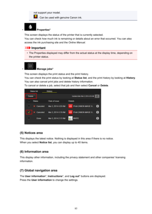 Page 85not support your model.
 : Can be used with genuine Canon ink.
•
 Properties*
This screen displays the status of the printer that is currently selected. You can check how much ink is remaining or details about an error that occurred. You can also
access the ink purchasing site and the  Online Manual.
Important
•
The Properties displayed may differ from the actual status at the display time, depending on
the printer status.
•
 Manage jobs*
This screen displays the print status and the print history.
You...