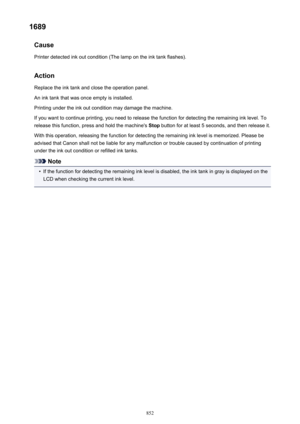 Page 8521689Cause
Printer detected ink out condition (The lamp on the ink tank flashes).
Action Replace the ink tank and close the operation panel.
An ink tank that was once empty is installed.
Printing under the ink out condition may damage the machine.
If you want to continue printing, you need to release the function for detecting the remaining ink level. To release this function, press and hold the machine's  Stop button for at least 5 seconds, and then release it.
With this operation, releasing the...