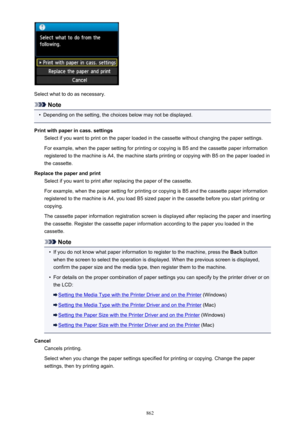 Page 862Select what to do as necessary.
Note
•
Depending on the setting, the choices below may not be displayed.
Print with paper in cass. settings Select if you want to print on the paper loaded in the cassette without changing the paper settings.
For example, when the paper setting for printing or copying is B5 and the cassette paper information
registered to the machine is A4, the machine starts printing or copying with B5 on the paper loaded in
the cassette.
Replace the paper and print Select if you want to...