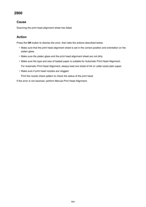 Page 8662900Cause
Scanning the print head alignment sheet has failed.
Action
Press the  OK button to dismiss the error, then take the actions described below.•
Make sure that the print head alignment sheet is set in the correct position and orientation on the
platen glass.
•
Make sure the platen glass and the print head alignment sheet are not dirty.
•
Make sure the type and size of loaded paper is suitable for Automatic Print Head Alignment.
For Automatic Print Head Alignment, always load one sheet of A4 or...