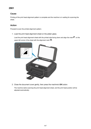 Page 8672901Cause
Printing of the print head alignment pattern is complete and the machine is in waiting for scanning the
sheet.
Action
Proceed to scan the printed alignment pattern.1.
Load the print head alignment sheet on the platen glass.
Load the print head alignment sheet with the printed side facing down and align the mark 
 on the
upper left corner of the sheet with the alignment mark 
.
2.
Close the document cover gently, then press the machine's  OK button.
The machine starts scanning the print head...