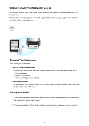 Page 101Printing from AirPrint Compliant DeviceThis document explains how to use AirPrint to print wirelessly from your iPad, iPhone and iPod touch to a
Canon printer.
AirPrint enables you to print photos, email, Web pages and documents from your Apple device directly to your printer without installing a driver.
Checking Your Environment
First, check your environment.
•
AirPrint Operation Environment
To use AirPrint, you will need one of the following Apple devices running the latest version of iOS:
◦
iPad (all...