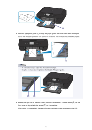 Page 1525.
Slide the right paper guide (A) to align the paper guides with both sides of the envelopes.
Do not slide the paper guides too hard against the envelopes. The envelopes may not be fed properly.
Note
•
Do not load envelopes higher than the load limit mark (D).
•
Keep the envelope stack height below the tabs (E) of the paper guides.
6.
Holding the right tab on the front cover, push the cassette back until the arrow () on the
front cover is aligned with the arrow (
) on the machine.
After pushing the...