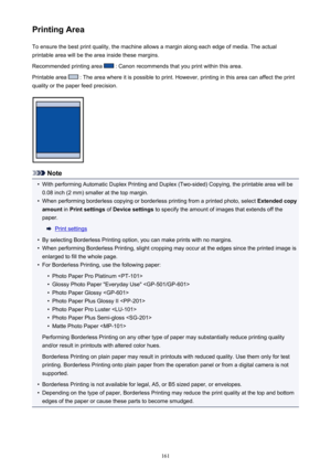 Page 161Printing AreaTo ensure the best print quality, the machine allows a margin along each edge of media. The actual
printable area will be the area inside these margins.
Recommended printing area 
 : Canon recommends that you print within this area.
Printable area 
 : The area where it is possible to print. However, printing in this area can affect the print
quality or the paper feed precision.
Note
•
With performing Automatic Duplex Printing and Duplex (Two-sided) Copying, the printable area will be 0.08...
