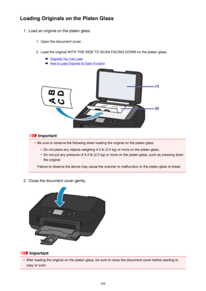 Page 166Loading Originals on the Platen Glass1.
Load an original on the platen glass.
1.
Open the document cover.
2.
Load the original WITH THE SIDE TO SCAN FACING DOWN on the platen glass.
Originals You Can Load
How to Load Originals for Each Function
Important
•
Be sure to observe the following when loading the original on the platen glass.
•
Do not place any objects weighing 4.4 lb (2.0 kg) or more on the platen glass.
•
Do not put any pressure of 4.4 lb (2.0 kg) or more on the platen glass, such as pressing...