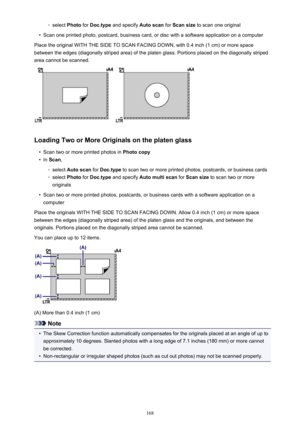 Page 168◦select Photo for Doc.type  and specify  Auto scan for Scan size  to scan one original•
Scan one printed photo, postcard, business card, or disc with a software application on a computer
Place the original WITH THE SIDE TO SCAN FACING DOWN, with 0.4 inch (1 cm) or more space between the edges (diagonally striped area) of the platen glass. Portions placed on the diagonally striped
area cannot be scanned.
Loading Two or More Originals on the platen glass
•
Scan two or more printed photos in  Photo copy
•...