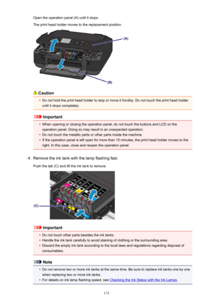 Page 173Open the operation panel (A) until it stops.The print head holder moves to the replacement position.
Caution
•
Do not hold the print head holder to stop or move it forcibly. Do not touch the print head holder until it stops completely.
Important
•
When opening or closing the operation panel, do not touch the buttons and LCD on the
operation panel. Doing so may result in an unexpected operation.
•
Do not touch the metallic parts or other parts inside the machine.
•
If the operation panel is left open for...