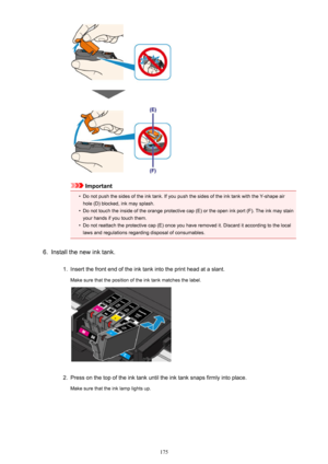 Page 175Important
•
Do not push the sides of the ink tank. If you push the sides of the ink tank with the Y-shape air
hole (D) blocked, ink may splash.
•
Do not touch the inside of the orange protective cap (E) or the open ink port (F). The ink may stain your hands if you touch them.
•
Do not reattach the protective cap (E) once you have removed it. Discard it according to the locallaws and regulations regarding disposal of consumables.
6.
Install the new ink tank.
1.
Insert the front end of the ink tank into...