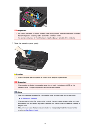 Page 176Important
•
You cannot print if the ink tank is installed in the wrong position. Be sure to install the ink tank in
the correct position according to the label on the print head holder.
•
You cannot print unless all the ink tanks are installed. Be sure to install all the ink tanks.
7.
Close the operation panel gently.
Caution
•
When closing the operation panel, be careful not to get your fingers caught.
Important
•
When opening or closing the operation panel, do not touch the buttons and LCD on the...