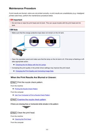 Page 183Maintenance ProcedureIf print results are blurred, colors are not printed correctly, or print results are unsatisfactory (e.g. misalignedprinted ruled lines), perform the maintenance procedure below.
Important
•
Do not rinse or wipe the print head and ink tank. This can cause trouble with the print head and ink
tank.
Note
•
Make sure that the orange protective tape does not remain on the ink tank.
•
Open the operation panel and make sure that the lamp on the ink tank is lit. If the lamp is flashing or...