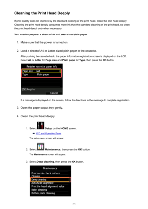 Page 191Cleaning the Print Head DeeplyIf print quality does not improve by the standard cleaning of the print head, clean the print head deeply.
Cleaning the print head deeply consumes more ink than the standard cleaning of the print head, so clean the print head deeply only when necessary.
You need to prepare: a sheet of A4 or Letter-sized plain paper1.
Make sure that the power is turned on.
2.
Load a sheet of A4 or Letter-sized plain paper in the cassette. After pushing the cassette back, the paper information...