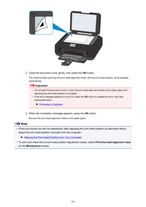 Page 1952.
Close the document cover gently, then press the OK button.
The machine starts scanning the print head alignment sheet, and the print head position will be adjusted
automatically.
Important
•
Do not open the document cover or move the print head alignment sheet on the platen glass until
adjusting the print head position is complete.
•
If the error message appears on the LCD, press the  OK button to release the error, then take
appropriate action.
A Message Is Displayed
3.
When the completion message...